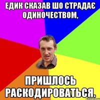 Едик сказав шо страдає одиночеством, пришлось раскодироваться.