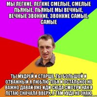 Мы легкие, легкие Смелые, смелые Пьяные, пьяные Мы вечные, вечные Звонкие, звонкие Самые, самые Ты мудрей и старше, ты большой и отважный Я люблю тебя и остальное не важно Давай уже иди сюда смотри как я летаю Сначала вверх, а там куда не знаю