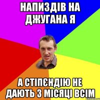 Напиздів на джугана я А стіпєндію не дають 3 місяці всім