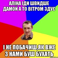 Аліна іди швидше дамой а то вітром здує і не побачиш,як вже з нами буш бухать