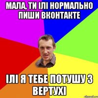 Мала, ти ілі нормально пиши вконтакте Ілі я тебе потушу з вертухі