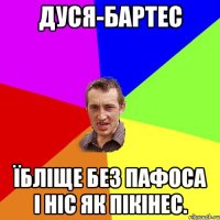 дуся-бартес їбліще без пафоса і ніс як пікінес.