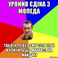 Уронив Єдіка з мопеда так він по всьому селі бігае и кричить шо махався на майдані