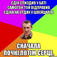 Єдік спиздив у баті самогон.той відправив Єдіка на отдих у швейцарію сначала почкі,потім серце.