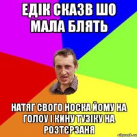 едік сказв шо мала блять натяг свого носка йому на голоу і кину тузіку на розтєрзаня