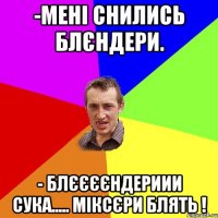 -мені снились блєндери. - БЛЄЄЄЄНДЕРИИИ СУКА..... МІКСЄРИ БЛЯТЬ !