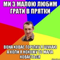 ми з малою любим грати в прятки вона ховає горілку я шукаю а коли я нохожу то мала ховається