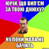 Юрій, що вип'єм за твою днюху? ну поки мала не бачить