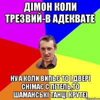 Дімон коли трезвий-в адеквате ну а коли випьє то і двері снімає с пітель,то шаманські танці круте)