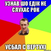 Узнав шо едік не слухає рок уєбал с вертухі