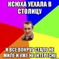 Ксюха уехала в столицу и все вокруг стало не миле и уже не інтересне