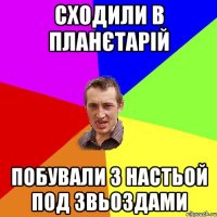 сходили в планєтарій побували з настьой под звьоздами