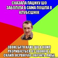 сказала пацику шо заболіла а сама пошла в клубєшнік звоне батя каже шо в комп розривається от звонків у скайпі.нєрвнічає значить любе