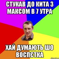 стукав до кита з максом в 7 утра хай думають шо воспєтка