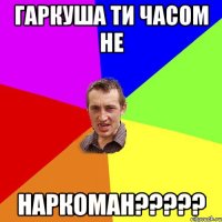 гаркуша ти часом не НАРКОМАН?????