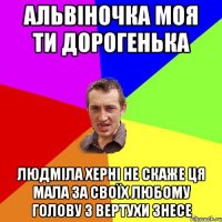 Альвіночка моя ти дорогенька Людміла херні не скаже ця мала за своїх любому голову з вертухи знесе