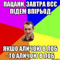 пацани, завтра всє підем впірьод якшо аличою в лоб - то аличою в лоб