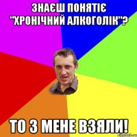 Знаєш понятіє "хронічний алкоголік"? То з мене взяли!