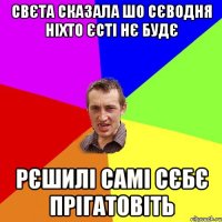 Свєта сказала шо сєводня ніхто єсті нє будє рєшилі самі сєбє прігатовіть