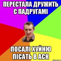 перестала дружить с падругамі посалі хуйню пісать в аск