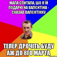 мала спитала, шо я їй подарю на Валєнтіна - сказав валєнтінку тепер дрочіть буду аж до 8го марта