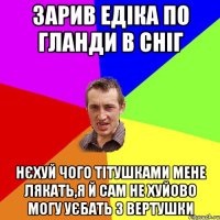 зарив Едіка по гланди в сніг нєхуй чого тітушками мене лякать,я й сам не хуйово могу уєбать з вертушки