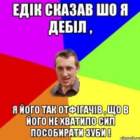 Едік сказав шо я дебіл , Я його так отфігачів , що в його не хватило сил пособирати зуби !