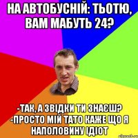 На автобусній: Тьотю, вам мабуть 24? -Так, а звідки ти знаєш? -Просто мій тато каже що я наполовину ідіот