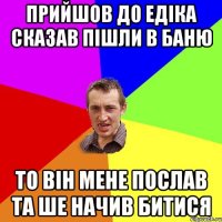 прийшов до едіка сказав пішли в баню то він мене послав та ше начив битися