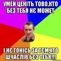 умей ценіть тово,кто без тебя нє может і нє гонісь за тєм,хто шчаслів бєз тебя!!!