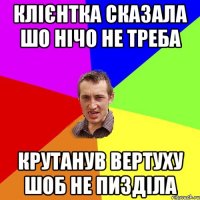 клієнтка сказала шо нічо не треба крутанув вертуху шоб не пизділа