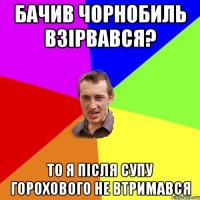 Бачив Чорнобиль взірвався? то я після супу горохового не втримався