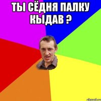 ты сёдня палку кыдав ? 