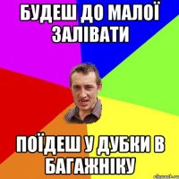 будеш до малої залівати поїдеш у дубки в багажніку