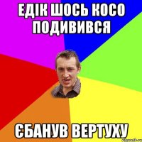 ЕДІК ШОСЬ КОСО ПОДИВИВСЯ ЄБАНУВ ВЕРТУХУ