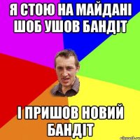 я стою на майдані шоб ушов бандіт і пришов новий бандіт