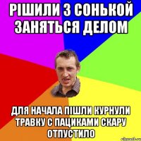 Рішили з Сонькой заняться делом Для начала пішли курнули травку с пациками скару ОТПУСТИЛО