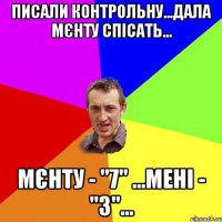 писали контрольну...дала мєнту спісать... мєнту - "7" ...мені - "3"...