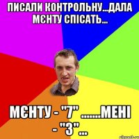 писали контрольну...дала мєнту спісать... мєнту - "7" .......мені - "3"...