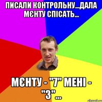 писали контрольну...дала мєнту спісать... мєнту - "7" мені - "3"...