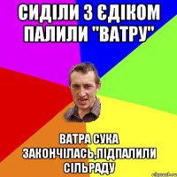 сиділи з єдіком палили "ватру" ватра сука закончілась,підпалили сільраду