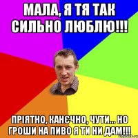 Мала, я тя так сильно люблю!!! Пріятно, канєчно, чути... но гроши на пиво я ти ни дам!!!