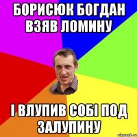 Борисюк Богдан взяв ломину І влупив собі под залупину