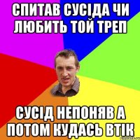 СПИТАВ СУСІДА ЧИ ЛЮБИТЬ ТОЙ ТРЕП СУСІД НЕПОНЯВ А ПОТОМ КУДАСЬ ВТІК