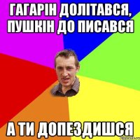 Гагарін долітався, Пушкін до писався А ти допездишся