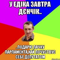 у едіка завтра дєнчік.. ..подарю пачку парламента,хай почуствує себе депутатом