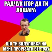 Радчук Ігор да ти лошара Шо ти вилупився на мене прорізати вертуху