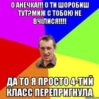 о Анечка!!! о ти шоробиш тут?миж с тобою не вчілися!!!! да то я просто 4-тий класс перепригнула