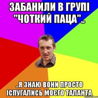 забанили в групі "чоткий паца".. ..я знаю вони просто іспугались моєго таланта