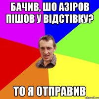 бачив, шо Азіров пішов у відстівку? то я отправив